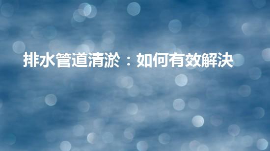 排水管道清淤：如何有效解決排水系統(tǒng)堵塞問(wèn)題？